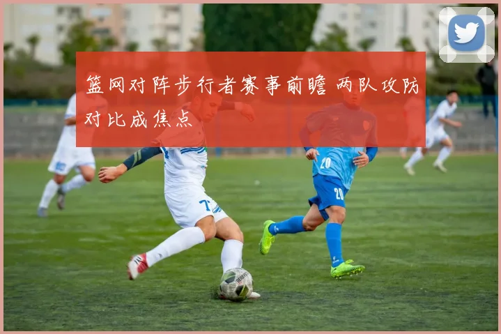 篮网对阵步行者赛事前瞻 两队攻防对比成焦点