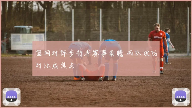 篮网对阵步行者赛事前瞻 两队攻防对比成焦点
