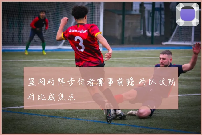 篮网对阵步行者赛事前瞻 两队攻防对比成焦点