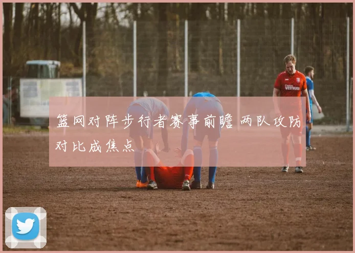 篮网对阵步行者赛事前瞻 两队攻防对比成焦点
