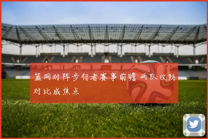 篮网对阵步行者赛事前瞻 两队攻防对比成焦点