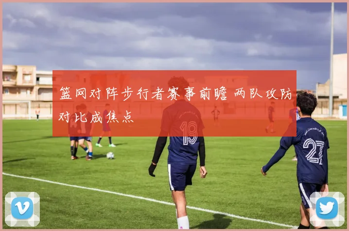 篮网对阵步行者赛事前瞻 两队攻防对比成焦点