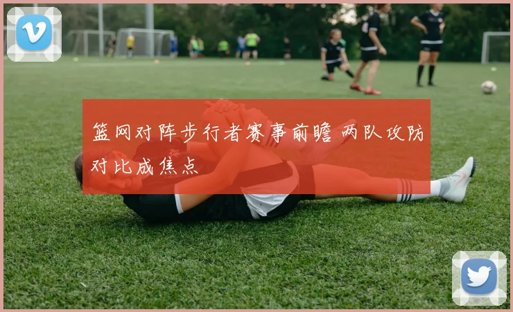 篮网对阵步行者赛事前瞻 两队攻防对比成焦点