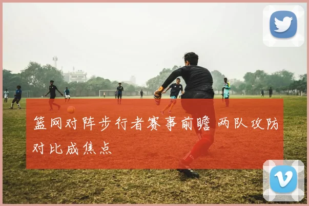 篮网对阵步行者赛事前瞻 两队攻防对比成焦点