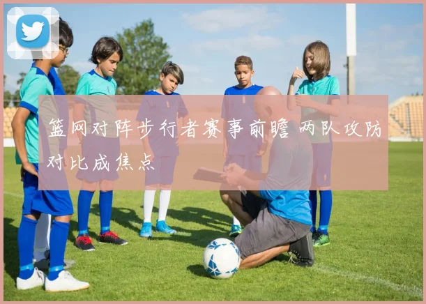 篮网对阵步行者赛事前瞻 两队攻防对比成焦点