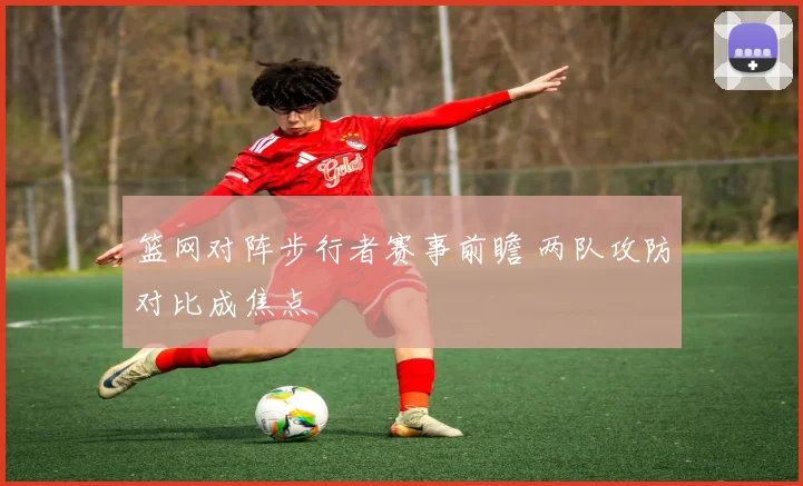 篮网对阵步行者赛事前瞻 两队攻防对比成焦点