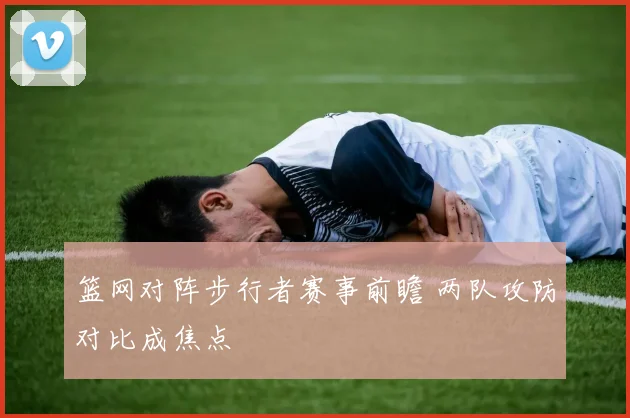 篮网对阵步行者赛事前瞻 两队攻防对比成焦点