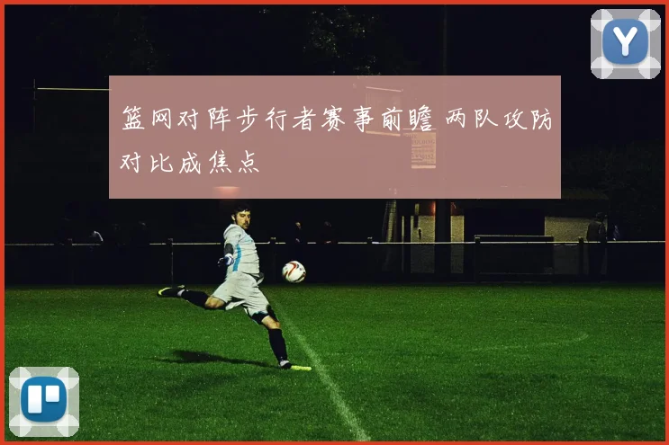 篮网对阵步行者赛事前瞻 两队攻防对比成焦点