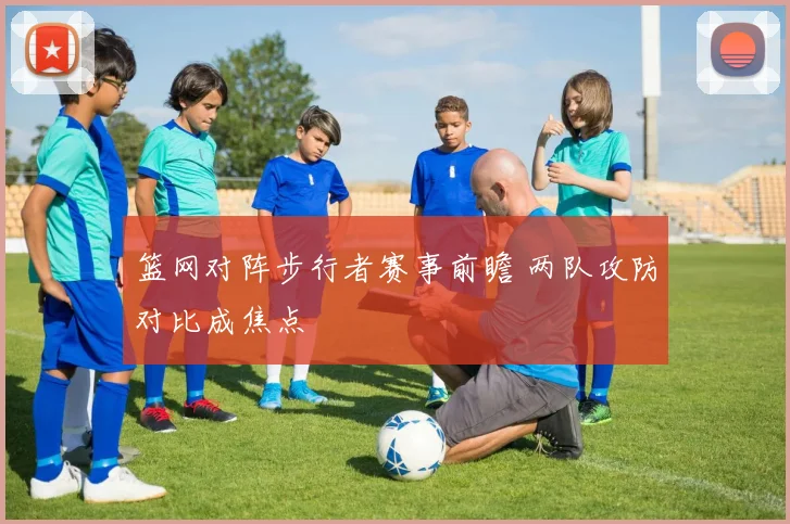篮网对阵步行者赛事前瞻 两队攻防对比成焦点