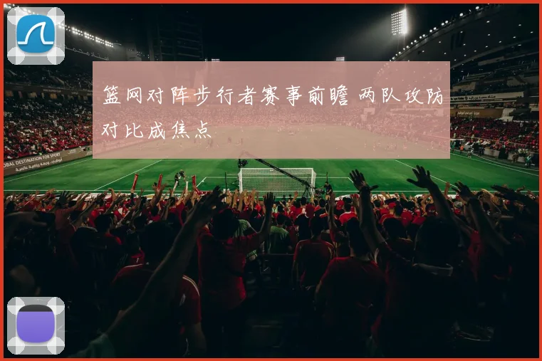 篮网对阵步行者赛事前瞻 两队攻防对比成焦点
