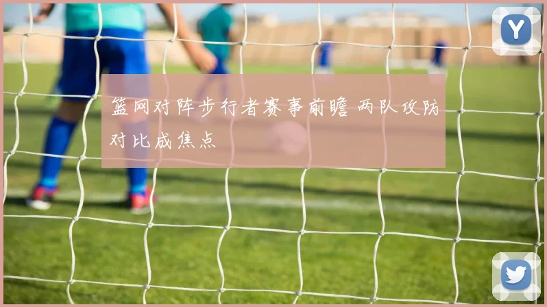 篮网对阵步行者赛事前瞻 两队攻防对比成焦点
