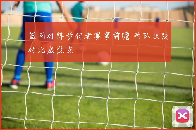 篮网对阵步行者赛事前瞻 两队攻防对比成焦点