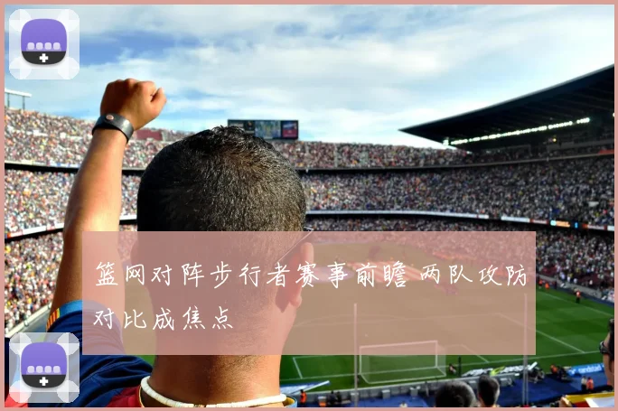 篮网对阵步行者赛事前瞻 两队攻防对比成焦点