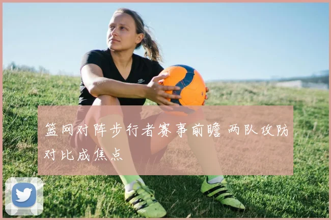篮网对阵步行者赛事前瞻 两队攻防对比成焦点