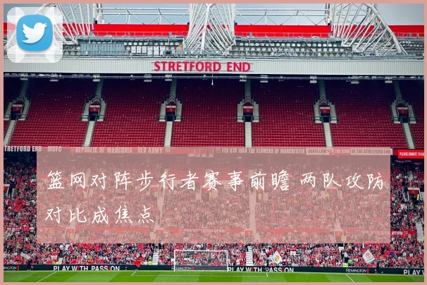 篮网对阵步行者赛事前瞻 两队攻防对比成焦点
