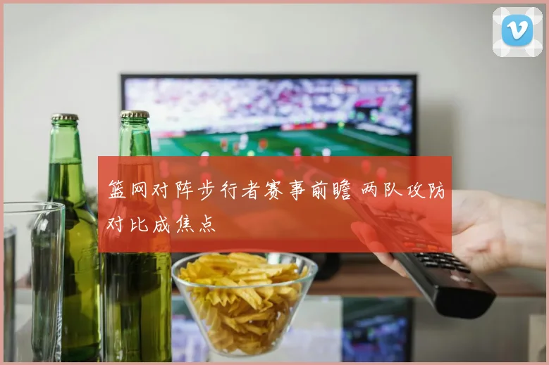篮网对阵步行者赛事前瞻 两队攻防对比成焦点