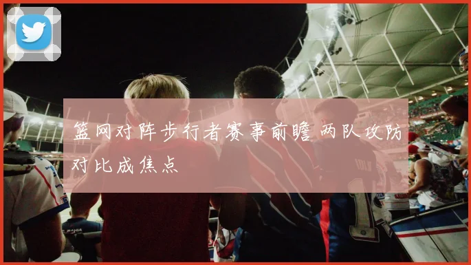 篮网对阵步行者赛事前瞻 两队攻防对比成焦点