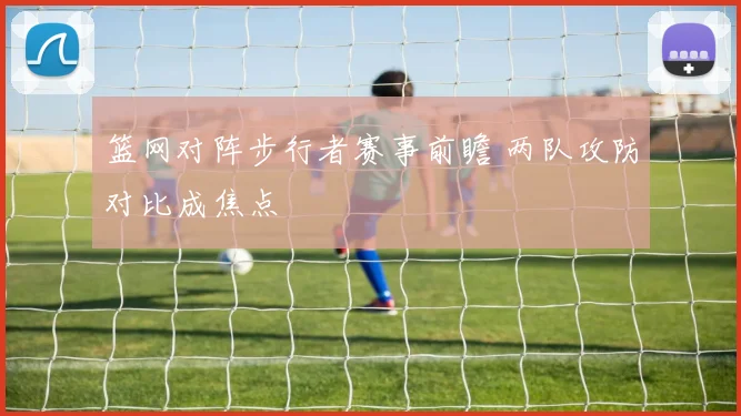 篮网对阵步行者赛事前瞻 两队攻防对比成焦点
