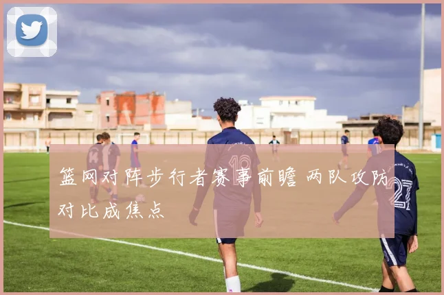 篮网对阵步行者赛事前瞻 两队攻防对比成焦点