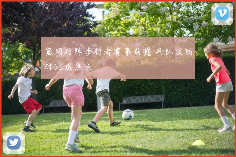 篮网对阵步行者赛事前瞻 两队攻防对比成焦点