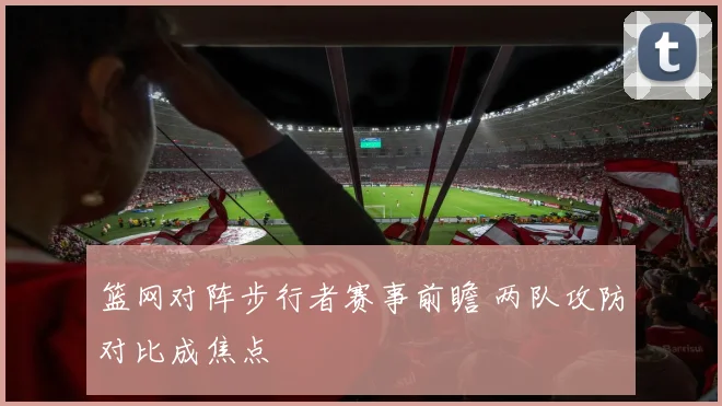 篮网对阵步行者赛事前瞻 两队攻防对比成焦点