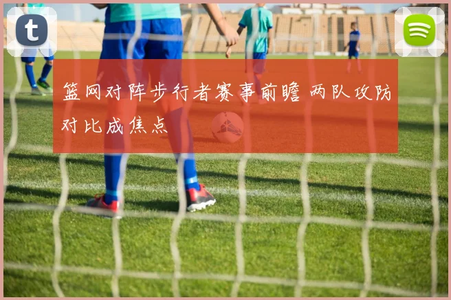 篮网对阵步行者赛事前瞻 两队攻防对比成焦点