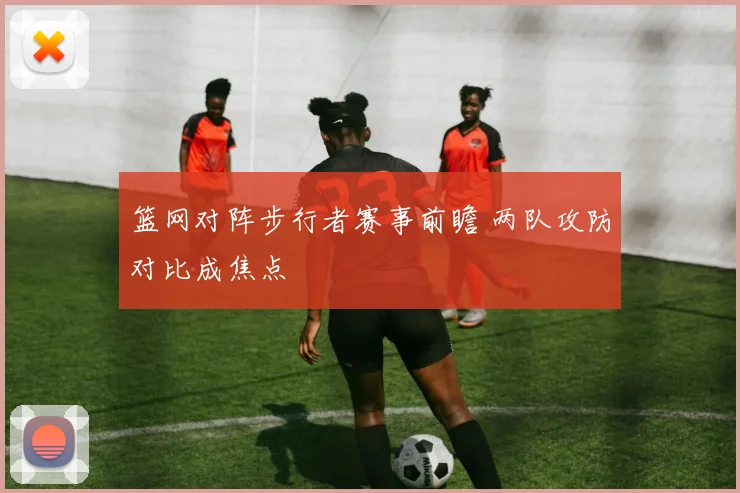 篮网对阵步行者赛事前瞻 两队攻防对比成焦点