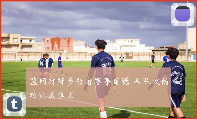 篮网对阵步行者赛事前瞻 两队攻防对比成焦点