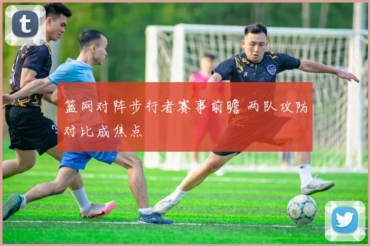 篮网对阵步行者赛事前瞻 两队攻防对比成焦点