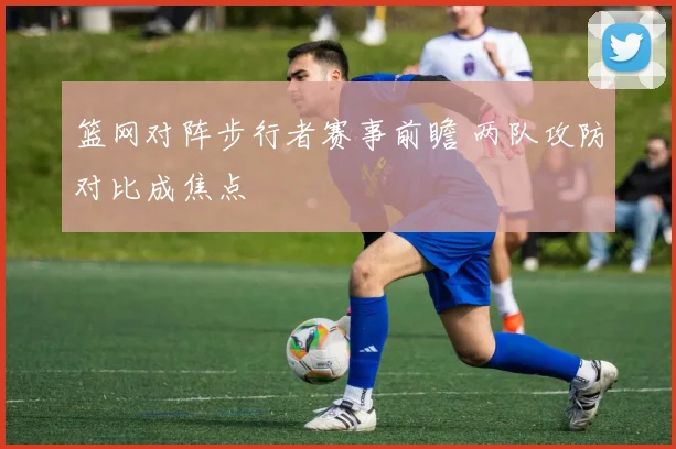 篮网对阵步行者赛事前瞻 两队攻防对比成焦点