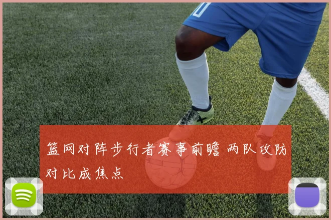 篮网对阵步行者赛事前瞻 两队攻防对比成焦点