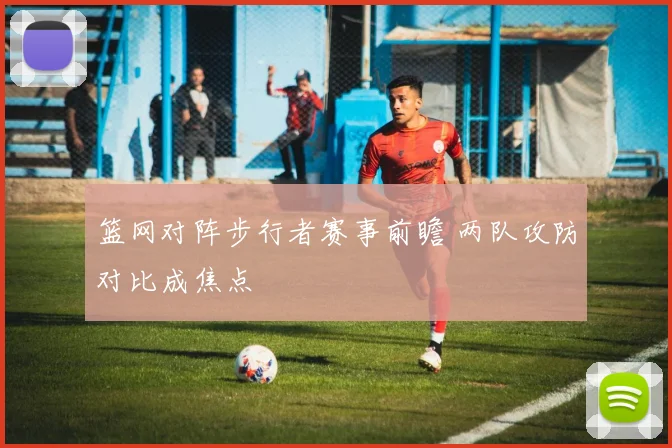 篮网对阵步行者赛事前瞻 两队攻防对比成焦点