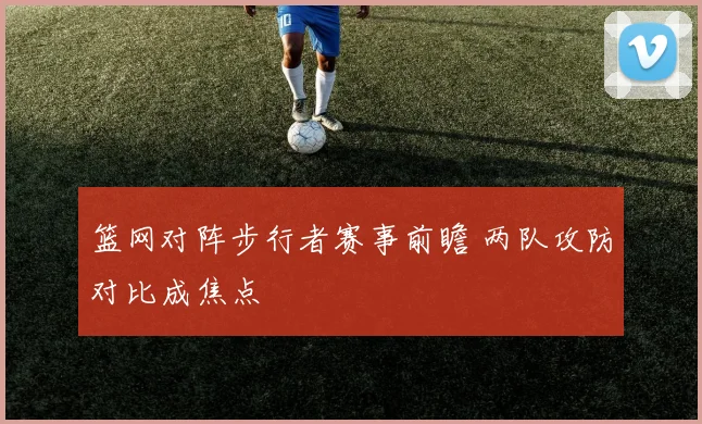 篮网对阵步行者赛事前瞻 两队攻防对比成焦点