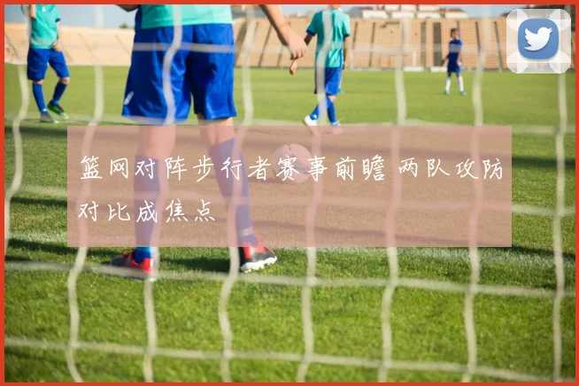 篮网对阵步行者赛事前瞻 两队攻防对比成焦点