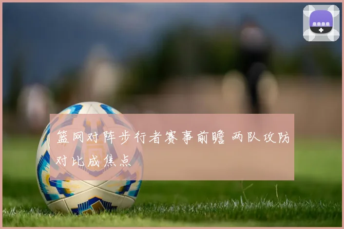 篮网对阵步行者赛事前瞻 两队攻防对比成焦点