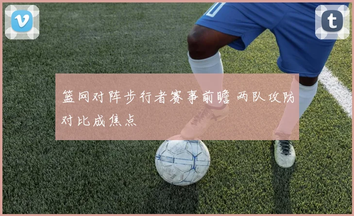篮网对阵步行者赛事前瞻 两队攻防对比成焦点
