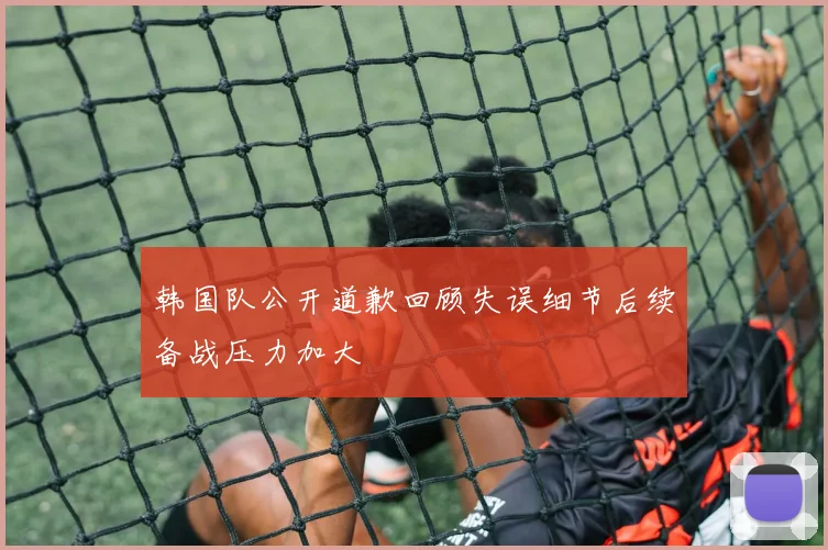 韩国队公开道歉回顾失误细节后续备战压力加大