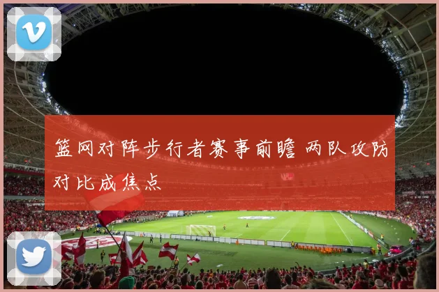 篮网对阵步行者赛事前瞻 两队攻防对比成焦点
