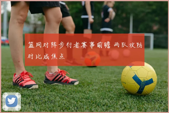 篮网对阵步行者赛事前瞻 两队攻防对比成焦点