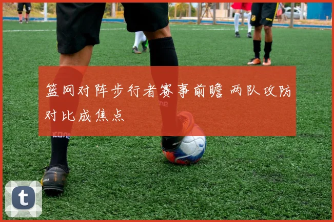 篮网对阵步行者赛事前瞻 两队攻防对比成焦点