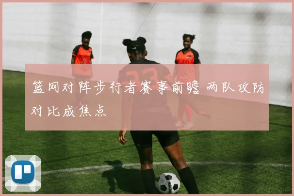 篮网对阵步行者赛事前瞻 两队攻防对比成焦点