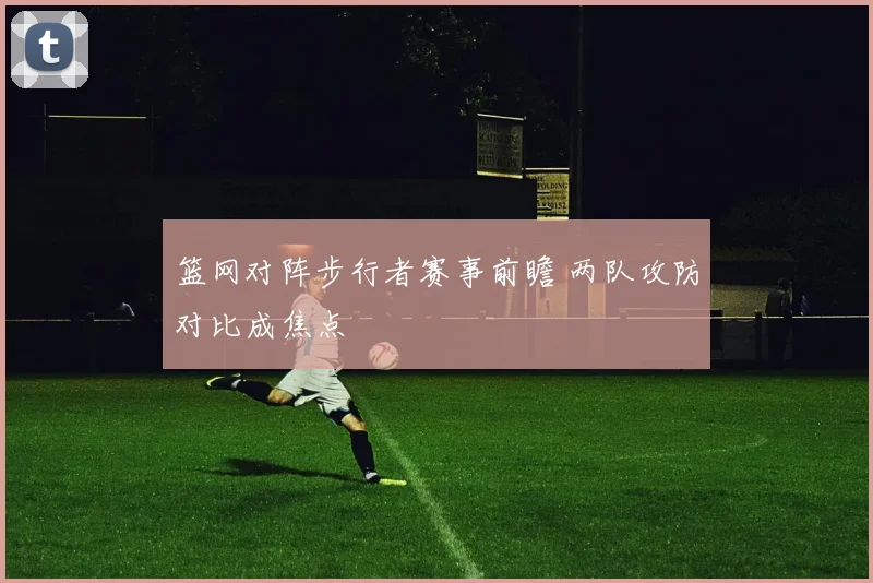 篮网对阵步行者赛事前瞻 两队攻防对比成焦点
