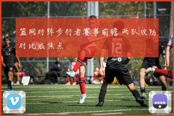 篮网对阵步行者赛事前瞻 两队攻防对比成焦点