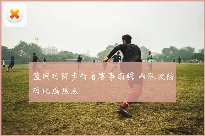 篮网对阵步行者赛事前瞻 两队攻防对比成焦点
