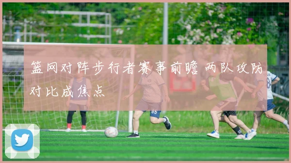 篮网对阵步行者赛事前瞻 两队攻防对比成焦点