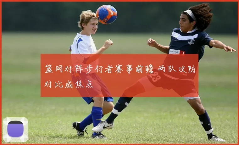 篮网对阵步行者赛事前瞻 两队攻防对比成焦点