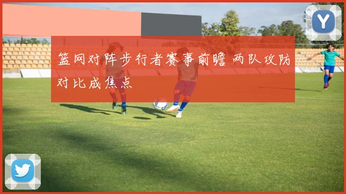 篮网对阵步行者赛事前瞻 两队攻防对比成焦点
