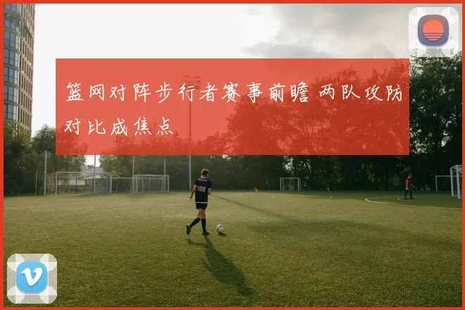 篮网对阵步行者赛事前瞻 两队攻防对比成焦点