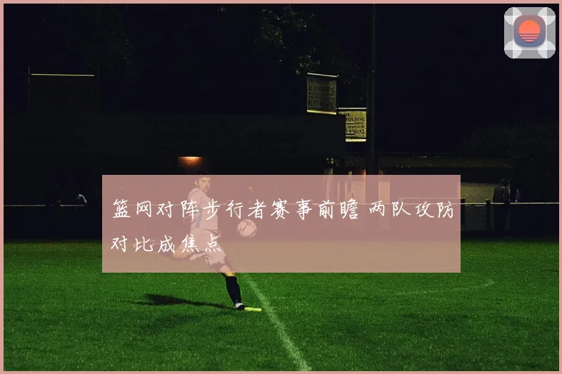 篮网对阵步行者赛事前瞻 两队攻防对比成焦点