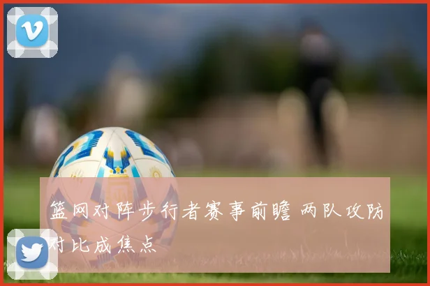 篮网对阵步行者赛事前瞻 两队攻防对比成焦点